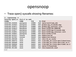 opensnoop	
  
•  Trace open() syscalls showing filenames:
# ./opensnoop -t!
Tracing open()s. Ctrl-C to end.!
TIMEs COMM PID FD FILE!
4345768.332626 postgres 23886 0x8 /proc/self/oom_adj!
4345768.333923 postgres 23886 0x5 global/pg_filenode.map!
4345768.333971 postgres 23886 0x5 global/pg_internal.init!
4345768.334813 postgres 23886 0x5 base/16384/PG_VERSION!
4345768.334877 postgres 23886 0x5 base/16384/pg_filenode.map!
4345768.334891 postgres 23886 0x5 base/16384/pg_internal.init!
4345768.335821 postgres 23886 0x5 base/16384/11725!
4345768.347911 svstat 24649 0x4 supervise/ok!
4345768.347921 svstat 24649 0x4 supervise/status!
4345768.350340 stat 24651 0x3 /etc/ld.so.cache!
4345768.350372 stat 24651 0x3 /lib/x86_64-linux-gnu/libselinux…!
4345768.350460 stat 24651 0x3 /lib/x86_64-linux-gnu/libc.so.6!
4345768.350526 stat 24651 0x3 /lib/x86_64-linux-gnu/libdl.so.2!
4345768.350981 stat 24651 0x3 /proc/filesystems!
4345768.351182 stat 24651 0x3 /etc/nsswitch.conf!
[…]!
 