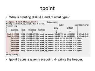 tpoint	
  
•  Who is creating disk I/O, and of what type?
•  tpoint traces a given tracepoint. -H prints the header.
# ./tpoint -H block:block_rq_insert!
Tracing block:block_rq_insert. Ctrl-C to end.!
# tracer: nop!
#!
# TASK-PID CPU# TIMESTAMP FUNCTION!
# | | | | |!
flush-9:0-9318 [013] 1936182.007914: block_rq_insert: 202,16 W 0 () 160186560 + 8 [flush-9:0]!
flush-9:0-9318 [013] 1936182.007939: block_rq_insert: 202,16 W 0 () 280100936 + 8 [flush-9:0]!
java-9469 [014] 1936182.316184: block_rq_insert: 202,1 R 0 () 1319592 + 72 [java]!
java-9469 [000] 1936182.331270: block_rq_insert: 202,1 R 0 () 1125744 + 8 [java]!
java-9469 [000] 1936182.341418: block_rq_insert: 202,1 R 0 () 2699008 + 88 [java]!
java-9469 [000] 1936182.341419: block_rq_insert: 202,1 R 0 () 2699096 + 88 [java]!
java-9469 [000] 1936182.341419: block_rq_insert: 202,1 R 0 () 2699184 + 32 [java]!
java-9469 [000] 1936182.345870: block_rq_insert: 202,1 R 0 () 1320304 + 24 [java]!
java-9469 [000] 1936182.351590: block_rq_insert: 202,1 R 0 () 1716848 + 16 [java]!
^C!
Ending tracing...!
dev	
  
type	
  
oﬀset	
  
size	
  (sectors)	
  
tracepoint	
  
 