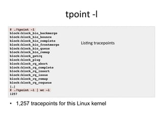 tpoint	
  -­‐l	
  
•  1,257 tracepoints for this Linux kernel
# ./tpoint -l!
block:block_bio_backmerge!
block:block_bio_bounce!
block:block_bio_complete!
block:block_bio_frontmerge!
block:block_bio_queue!
block:block_bio_remap!
block:block_getrq!
block:block_plug!
block:block_rq_abort!
block:block_rq_complete!
block:block_rq_insert!
block:block_rq_issue!
block:block_rq_remap!
block:block_rq_requeue!
[…]!
# ./tpoint –l | wc –l!
1257!
Lis<ng	
  tracepoints	
  	
  
 