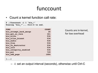 funccount	
  
•  Count a kernel function call rate:
–  -i: set an output interval (seconds), otherwise until Ctrl-C
# ./funccount -i 1 'bio_*'!
Tracing "bio_*"... Ctrl-C to end.!
!
FUNC COUNT!
bio_attempt_back_merge 26!
bio_get_nr_vecs 361!
bio_alloc 536!
bio_alloc_bioset 536!
bio_endio 536!
bio_free 536!
bio_fs_destructor 536!
bio_init 536!
bio_integrity_enabled 536!
bio_put 729!
bio_add_page 1004!
!
[...]!
Counts	
  are	
  in-­‐kernel,	
  
for	
  low	
  overhead	
  
 