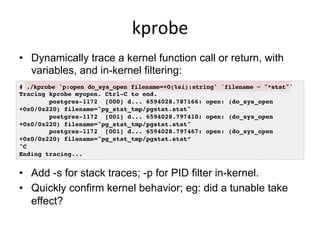 kprobe	
  
•  Dynamically trace a kernel function call or return, with
variables, and in-kernel filtering:
# ./kprobe 'p:open do_sys_open filename=+0(%si):string' 'filename ~ "*stat"'!
Tracing kprobe myopen. Ctrl-C to end.!
postgres-1172 [000] d... 6594028.787166: open: (do_sys_open
+0x0/0x220) filename="pg_stat_tmp/pgstat.stat"!
postgres-1172 [001] d... 6594028.797410: open: (do_sys_open
+0x0/0x220) filename="pg_stat_tmp/pgstat.stat"!
postgres-1172 [001] d... 6594028.797467: open: (do_sys_open
+0x0/0x220) filename="pg_stat_tmp/pgstat.stat”!
^C!
Ending tracing...!
•  Add -s for stack traces; -p for PID filter in-kernel.
•  Quickly confirm kernel behavior; eg: did a tunable take
effect?
 