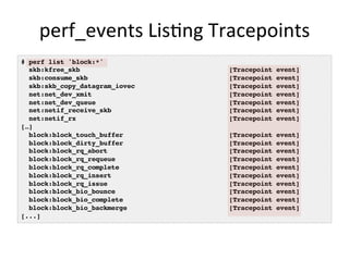 perf_events	
  Lis<ng	
  Tracepoints	
  
# perf list 'block:*'!
skb:kfree_skb [Tracepoint event]!
skb:consume_skb [Tracepoint event]!
skb:skb_copy_datagram_iovec [Tracepoint event]!
net:net_dev_xmit [Tracepoint event]!
net:net_dev_queue [Tracepoint event]!
net:netif_receive_skb [Tracepoint event]!
net:netif_rx [Tracepoint event]!
[…] !
block:block_touch_buffer [Tracepoint event]!
block:block_dirty_buffer [Tracepoint event]!
block:block_rq_abort [Tracepoint event]!
block:block_rq_requeue [Tracepoint event]!
block:block_rq_complete [Tracepoint event]!
block:block_rq_insert [Tracepoint event]!
block:block_rq_issue [Tracepoint event]!
block:block_bio_bounce [Tracepoint event]!
block:block_bio_complete [Tracepoint event]!
block:block_bio_backmerge [Tracepoint event]!
[...]!
 