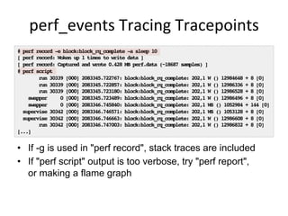 perf_events	
  Tracing	
  Tracepoints	
  
•  If -g is used in "perf record", stack traces are included
•  If "perf script" output is too verbose, try "perf report",
or making a flame graph
# perf record -e block:block_rq_complete -a sleep 10!
[ perf record: Woken up 1 times to write data ]!
[ perf record: Captured and wrote 0.428 MB perf.data (~18687 samples) ]!
# perf script!
run 30339 [000] 2083345.722767: block:block_rq_complete: 202,1 W () 12984648 + 8 [0]!
run 30339 [000] 2083345.722857: block:block_rq_complete: 202,1 W () 12986336 + 8 [0]!
run 30339 [000] 2083345.723180: block:block_rq_complete: 202,1 W () 12986528 + 8 [0]!
swapper 0 [000] 2083345.723489: block:block_rq_complete: 202,1 W () 12986496 + 8 [0]!
swapper 0 [000] 2083346.745840: block:block_rq_complete: 202,1 WS () 1052984 + 144 [0]!
supervise 30342 [000] 2083346.746571: block:block_rq_complete: 202,1 WS () 1053128 + 8 [0]!
supervise 30342 [000] 2083346.746663: block:block_rq_complete: 202,1 W () 12986608 + 8 [0]!
run 30342 [000] 2083346.747003: block:block_rq_complete: 202,1 W () 12986832 + 8 [0]!
[...]!
 