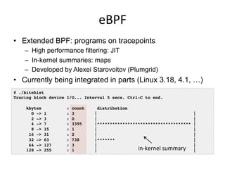 eBPF	
  
•  Extended BPF: programs on tracepoints
–  High performance filtering: JIT
–  In-kernel summaries: maps
–  Developed by Alexei Starovoitov (Plumgrid)
•  Currently being integrated in parts (Linux 3.18, 4.1, …)
# ./bitehist!
Tracing block device I/O... Interval 5 secs. Ctrl-C to end.!
!
kbytes : count distribution!
0 -> 1 : 3 | |!
2 -> 3 : 0 | |!
4 -> 7 : 3395 |************************************* |!
8 -> 15 : 1 | |!
16 -> 31 : 2 | |!
32 -> 63 : 738 |******* |!
64 -> 127 : 3 | |!
128 -> 255 : 1 | |!in-­‐kernel	
  summary	
  
 