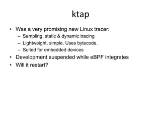 ktap	
  
•  Was a very promising new Linux tracer:
–  Sampling, static & dynamic tracing
–  Lightweight, simple. Uses bytecode.
–  Suited for embedded devices
•  Development suspended while eBPF integrates
•  Will it restart?
 