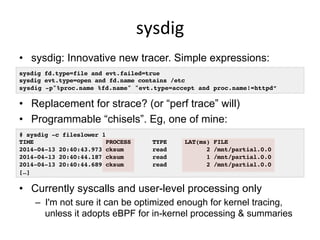 sysdig	
  
•  sysdig: Innovative new tracer. Simple expressions:
•  Replacement for strace? (or “perf trace” will)
•  Programmable “chisels”. Eg, one of mine:
•  Currently syscalls and user-level processing only
–  I'm not sure it can be optimized enough for kernel tracing,
unless it adopts eBPF for in-kernel processing & summaries
# sysdig -c fileslower 1!
TIME PROCESS TYPE LAT(ms) FILE!
2014-04-13 20:40:43.973 cksum read 2 /mnt/partial.0.0!
2014-04-13 20:40:44.187 cksum read 1 /mnt/partial.0.0!
2014-04-13 20:40:44.689 cksum read 2 /mnt/partial.0.0!
[…]!
sysdig fd.type=file and evt.failed=true!
sysdig evt.type=open and fd.name contains /etc!
sysdig -p"%proc.name %fd.name" "evt.type=accept and proc.name!=httpd”!
 