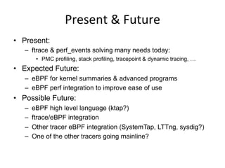 Present	
  &	
  Future	
  
•  Present:
–  ftrace & perf_events solving many needs today:
•  PMC profiling, stack profiling, tracepoint & dynamic tracing, …
•  Expected Future:
–  eBPF for kernel summaries & advanced programs
–  eBPF perf integration to improve ease of use
•  Possible Future:
–  eBPF high level language (ktap?)
–  ftrace/eBPF integration
–  Other tracer eBPF integration (SystemTap, LTTng, sysdig?)
–  One of the other tracers going mainline?
 