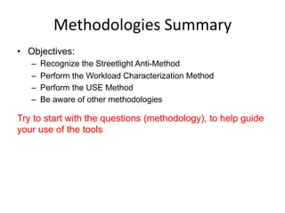 Methodologies	
  Summary	
  
•  Objectives:
–  Recognize the Streetlight Anti-Method
–  Perform the Workload Characterization Method
–  Perform the USE Method
–  Be aware of other methodologies
Try to start with the questions (methodology), to help guide
your use of the tools
 