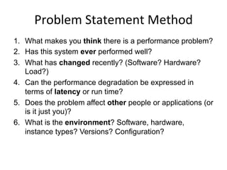 Problem	
  Statement	
  Method	
  
1.  What makes you think there is a performance problem?
2.  Has this system ever performed well?
3.  What has changed recently? (Software? Hardware?
Load?)
4.  Can the performance degradation be expressed in
terms of latency or run time?
5.  Does the problem affect other people or applications (or
is it just you)?
6.  What is the environment? Software, hardware,
instance types? Versions? Configuration?
 
