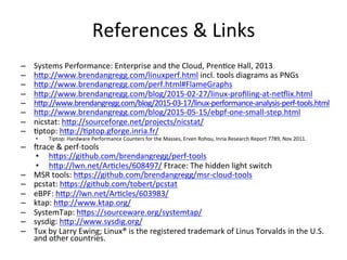References	
  &	
  Links	
  
–  Systems	
  Performance:	
  Enterprise	
  and	
  the	
  Cloud,	
  Pren<ce	
  Hall,	
  2013	
  
–  hOp://www.brendangregg.com/linuxperf.html	
  incl.	
  tools	
  diagrams	
  as	
  PNGs	
  
–  hOp://www.brendangregg.com/perf.html#FlameGraphs	
  
–  hOp://www.brendangregg.com/blog/2015-­‐02-­‐27/linux-­‐proﬁling-­‐at-­‐neqlix.html	
  	
  
–  hOp://www.brendangregg.com/blog/2015-­‐03-­‐17/linux-­‐performance-­‐analysis-­‐perf-­‐tools.html	
  	
  
–  hOp://www.brendangregg.com/blog/2015-­‐05-­‐15/ebpf-­‐one-­‐small-­‐step.html	
  	
  
–  nicstat:	
  hOp://sourceforge.net/projects/nicstat/	
  	
  
–  <ptop:	
  hOp://<ptop.gforge.inria.fr/	
  	
  
•  Tiptop:	
  Hardware	
  Performance	
  Counters	
  for	
  the	
  Masses,	
  Erven	
  Rohou,	
  Inria	
  Research	
  Report	
  7789,	
  Nov	
  2011.	
  
–  irace	
  &	
  perf-­‐tools	
  
•  hOps://github.com/brendangregg/perf-­‐tools	
  	
  
•  hOp://lwn.net/Ar<cles/608497/	
  Ftrace:	
  The	
  hidden	
  light	
  switch	
  
–  MSR	
  tools:	
  hOps://github.com/brendangregg/msr-­‐cloud-­‐tools	
  	
  
–  pcstat:	
  hOps://github.com/tobert/pcstat	
  	
  
–  eBPF:	
  hOp://lwn.net/Ar<cles/603983/	
  	
  
–  ktap:	
  hOp://www.ktap.org/	
  	
  
–  SystemTap:	
  hOps://sourceware.org/systemtap/	
  	
  
–  sysdig:	
  hOp://www.sysdig.org/	
  	
  
–  Tux	
  by	
  Larry	
  Ewing;	
  Linux®	
  is	
  the	
  registered	
  trademark	
  of	
  Linus	
  Torvalds	
  in	
  the	
  U.S.	
  
and	
  other	
  countries.	
  
 