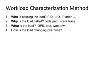 Workload	
  Characteriza<on	
  Method	
  
1.  Who is causing the load? PID, UID, IP addr, ...
2.  Why is the load called? code path, stack trace
3.  What is the load? IOPS, tput, type, r/w
4.  How is the load changing over time?
 