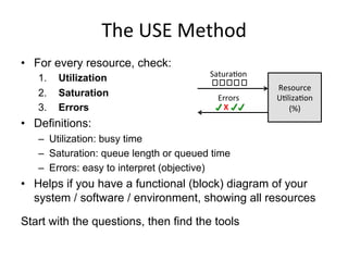 The	
  USE	
  Method	
  
•  For every resource, check:
1.  Utilization
2.  Saturation
3.  Errors
•  Definitions:
–  Utilization: busy time
–  Saturation: queue length or queued time
–  Errors: easy to interpret (objective)
•  Helps if you have a functional (block) diagram of your
system / software / environment, showing all resources
Start with the questions, then find the tools
Resource	
  
U<liza<on	
  
(%)	
  X	
  
 