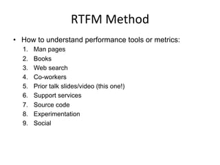 RTFM	
  Method	
  
•  How to understand performance tools or metrics:
1.  Man pages
2.  Books
3.  Web search
4.  Co-workers
5.  Prior talk slides/video (this one!)
6.  Support services
7.  Source code
8.  Experimentation
9.  Social
 