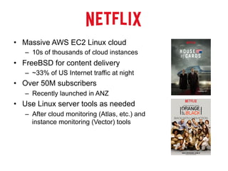 •  Massive AWS EC2 Linux cloud
–  10s of thousands of cloud instances
•  FreeBSD for content delivery
–  ~33% of US Internet traffic at night
•  Over 50M subscribers
–  Recently launched in ANZ
•  Use Linux server tools as needed
–  After cloud monitoring (Atlas, etc.) and
instance monitoring (Vector) tools
 