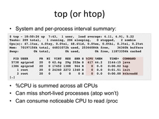 top	
  (or	
  htop)	
  
•  System and per-process interval summary:
•  %CPU is summed across all CPUs
•  Can miss short-lived processes (atop won’t)
•  Can consume noticeable CPU to read /proc
$ top - 18:50:26 up 7:43, 1 user, load average: 4.11, 4.91, 5.22!
Tasks: 209 total, 1 running, 206 sleeping, 0 stopped, 2 zombie!
Cpu(s): 47.1%us, 4.0%sy, 0.0%ni, 48.4%id, 0.0%wa, 0.0%hi, 0.3%si, 0.2%st!
Mem: 70197156k total, 44831072k used, 25366084k free, 36360k buffers!
Swap: 0k total, 0k used, 0k free, 11873356k cached!
!
PID USER PR NI VIRT RES SHR S %CPU %MEM TIME+ COMMAND
5738 apiprod 20 0 62.6g 29g 352m S 417 44.2 2144:15 java
1386 apiprod 20 0 17452 1388 964 R 0 0.0 0:00.02 top
1 root 20 0 24340 2272 1340 S 0 0.0 0:01.51 init
2 root 20 0 0 0 0 S 0 0.0 0:00.00 kthreadd
[…]!
 