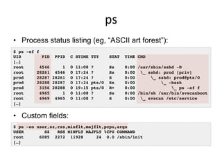 ps	
  
•  Process status listing (eg, “ASCII art forest”):
•  Custom fields:
$ ps -ef f!
UID PID PPID C STIME TTY STAT TIME CMD!
[…]!
root 4546 1 0 11:08 ? Ss 0:00 /usr/sbin/sshd -D!
root 28261 4546 0 17:24 ? Ss 0:00 _ sshd: prod [priv]!
prod 28287 28261 0 17:24 ? S 0:00 _ sshd: prod@pts/0 !
prod 28288 28287 0 17:24 pts/0 Ss 0:00 _ -bash!
prod 3156 28288 0 19:15 pts/0 R+ 0:00 _ ps -ef f!
root 4965 1 0 11:08 ? Ss 0:00 /bin/sh /usr/bin/svscanboot!
root 4969 4965 0 11:08 ? S 0:00 _ svscan /etc/service!
[…]!
$ ps -eo user,sz,rss,minflt,majflt,pcpu,args!
USER SZ RSS MINFLT MAJFLT %CPU COMMAND!
root 6085 2272 11928 24 0.0 /sbin/init!
[…]!
 