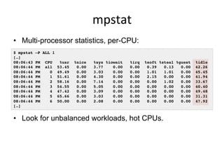 mpstat	
  
•  Multi-processor statistics, per-CPU:
•  Look for unbalanced workloads, hot CPUs.
$ mpstat –P ALL 1!
[…]!
08:06:43 PM CPU %usr %nice %sys %iowait %irq %soft %steal %guest %idle!
08:06:44 PM all 53.45 0.00 3.77 0.00 0.00 0.39 0.13 0.00 42.26!
08:06:44 PM 0 49.49 0.00 3.03 0.00 0.00 1.01 1.01 0.00 45.45!
08:06:44 PM 1 51.61 0.00 4.30 0.00 0.00 2.15 0.00 0.00 41.94!
08:06:44 PM 2 58.16 0.00 7.14 0.00 0.00 0.00 1.02 0.00 33.67!
08:06:44 PM 3 54.55 0.00 5.05 0.00 0.00 0.00 0.00 0.00 40.40!
08:06:44 PM 4 47.42 0.00 3.09 0.00 0.00 0.00 0.00 0.00 49.48!
08:06:44 PM 5 65.66 0.00 3.03 0.00 0.00 0.00 0.00 0.00 31.31!
08:06:44 PM 6 50.00 0.00 2.08 0.00 0.00 0.00 0.00 0.00 47.92!
[…]!
 