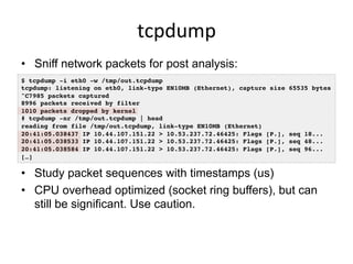 tcpdump	
  
•  Sniff network packets for post analysis:
•  Study packet sequences with timestamps (us)
•  CPU overhead optimized (socket ring buffers), but can
still be significant. Use caution.
$ tcpdump -i eth0 -w /tmp/out.tcpdump!
tcpdump: listening on eth0, link-type EN10MB (Ethernet), capture size 65535 bytes!
^C7985 packets captured!
8996 packets received by filter!
1010 packets dropped by kernel!
# tcpdump -nr /tmp/out.tcpdump | head !
reading from file /tmp/out.tcpdump, link-type EN10MB (Ethernet) !
20:41:05.038437 IP 10.44.107.151.22 > 10.53.237.72.46425: Flags [P.], seq 18...!
20:41:05.038533 IP 10.44.107.151.22 > 10.53.237.72.46425: Flags [P.], seq 48...!
20:41:05.038584 IP 10.44.107.151.22 > 10.53.237.72.46425: Flags [P.], seq 96...!
[…]!
 