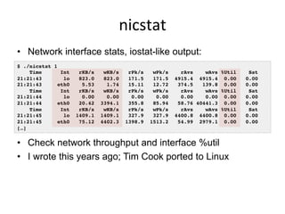 nicstat	
  
•  Network interface stats, iostat-like output:
•  Check network throughput and interface %util
•  I wrote this years ago; Tim Cook ported to Linux
$ ./nicstat 1!
Time Int rKB/s wKB/s rPk/s wPk/s rAvs wAvs %Util Sat!
21:21:43 lo 823.0 823.0 171.5 171.5 4915.4 4915.4 0.00 0.00!
21:21:43 eth0 5.53 1.74 15.11 12.72 374.5 139.8 0.00 0.00!
Time Int rKB/s wKB/s rPk/s wPk/s rAvs wAvs %Util Sat!
21:21:44 lo 0.00 0.00 0.00 0.00 0.00 0.00 0.00 0.00!
21:21:44 eth0 20.42 3394.1 355.8 85.94 58.76 40441.3 0.00 0.00!
Time Int rKB/s wKB/s rPk/s wPk/s rAvs wAvs %Util Sat!
21:21:45 lo 1409.1 1409.1 327.9 327.9 4400.8 4400.8 0.00 0.00!
21:21:45 eth0 75.12 4402.3 1398.9 1513.2 54.99 2979.1 0.00 0.00!
[…]!
 
