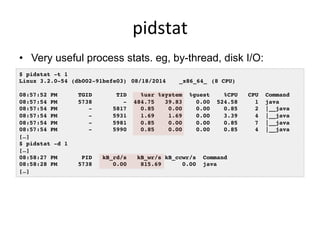 pidstat	
  
•  Very useful process stats. eg, by-thread, disk I/O:
•  I usually prefer this over top(1)
$ pidstat -t 1!
Linux 3.2.0-54 (db002-91befe03) !08/18/2014 !_x86_64_!(8 CPU)!
!
08:57:52 PM TGID TID %usr %system %guest %CPU CPU Command!
08:57:54 PM 5738 - 484.75 39.83 0.00 524.58 1 java!
08:57:54 PM - 5817 0.85 0.00 0.00 0.85 2 |__java!
08:57:54 PM - 5931 1.69 1.69 0.00 3.39 4 |__java!
08:57:54 PM - 5981 0.85 0.00 0.00 0.85 7 |__java!
08:57:54 PM - 5990 0.85 0.00 0.00 0.85 4 |__java!
[…]!
$ pidstat -d 1!
[…]!
08:58:27 PM PID kB_rd/s kB_wr/s kB_ccwr/s Command!
08:58:28 PM 5738 0.00 815.69 0.00 java!
[…]!
 