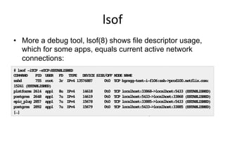 lsof	
  
•  More a debug tool, lsof(8) shows file descriptor usage,
which for some apps, equals current active network
connections:
•  I’d prefer to: echo /proc/PID/fd | wc -l!
# lsof -iTCP -sTCP:ESTABLISHED!
COMMAND PID USER FD TYPE DEVICE SIZE/OFF NODE NAME!
sshd 755 root 3r IPv4 13576887 0t0 TCP bgregg-test-i-f106:ssh->prod100.netflix.com:
15241 (ESTABLISHED)!
platforms 2614 app1 8u IPv4 14618 0t0 TCP localhost:33868->localhost:5433 (ESTABLISHED)!
postgres 2648 app1 7u IPv4 14619 0t0 TCP localhost:5433->localhost:33868 (ESTABLISHED)!
epic_plug 2857 app1 7u IPv4 15678 0t0 TCP localhost:33885->localhost:5433 (ESTABLISHED)!
postgres 2892 app1 7u IPv4 15679 0t0 TCP localhost:5433->localhost:33885 (ESTABLISHED)!
[…]!
 