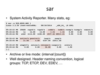 sar	
  
•  System Activity Reporter. Many stats, eg:
•  Archive or live mode: (interval [count])
•  Well designed. Header naming convention, logical
groups: TCP, ETCP, DEV, EDEV, …
$ sar -n TCP,ETCP,DEV 1!
Linux 3.2.55 (test-e4f1a80b) !08/18/2014 !_x86_64_!(8 CPU)!
!
09:10:43 PM IFACE rxpck/s txpck/s rxkB/s txkB/s rxcmp/s txcmp/s rxmcst/s!
09:10:44 PM lo 14.00 14.00 1.34 1.34 0.00 0.00 0.00!
09:10:44 PM eth0 4114.00 4186.00 4537.46 28513.24 0.00 0.00 0.00!
!
09:10:43 PM active/s passive/s iseg/s oseg/s!
09:10:44 PM 21.00 4.00 4107.00 22511.00!
!
09:10:43 PM atmptf/s estres/s retrans/s isegerr/s orsts/s!
09:10:44 PM 0.00 0.00 36.00 0.00 1.00!
[…]!
 