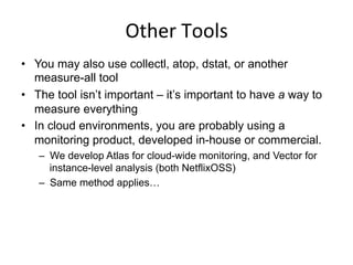 Other	
  Tools	
  
•  You may also use collectl, atop, dstat, or another
measure-all tool
•  The tool isn’t important – it’s important to have a way to
measure everything
•  In cloud environments, you are probably using a
monitoring product, developed in-house or commercial.
–  We develop Atlas for cloud-wide monitoring, and Vector for
instance-level analysis (both NetflixOSS)
–  Same method applies…
 