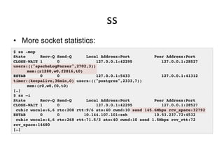 ss	
  
•  More socket statistics:
$ ss -mop!
State Recv-Q Send-Q Local Address:Port Peer Address:Port !
CLOSE-WAIT 1 0 127.0.0.1:42295 127.0.0.1:28527
users:(("apacheLogParser",2702,3))!
! mem:(r1280,w0,f2816,t0)!
ESTAB 0 0 127.0.0.1:5433 127.0.0.1:41312
timer:(keepalive,36min,0) users:(("postgres",2333,7))!
! mem:(r0,w0,f0,t0)!
[…]!
$ ss –i!
State Recv-Q Send-Q Local Address:Port Peer Address:Port !
CLOSE-WAIT 1 0 127.0.0.1:42295 127.0.0.1:28527 !
cubic wscale:6,6 rto:208 rtt:9/6 ato:40 cwnd:10 send 145.6Mbps rcv_space:32792!
ESTAB 0 0 10.144.107.101:ssh 10.53.237.72:4532 !
cubic wscale:4,6 rto:268 rtt:71.5/3 ato:40 cwnd:10 send 1.5Mbps rcv_rtt:72
rcv_space:14480!
[…]!
 