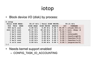 iotop	
  
•  Block device I/O (disk) by process:
•  Needs kernel support enabled
–  CONFIG_TASK_IO_ACCOUNTING
$ iotop!
Total DISK READ: 50.47 M/s | Total DISK WRITE: 59.21 M/s!
TID PRIO USER DISK READ DISK WRITE SWAPIN IO> COMMAND !
959 be/4 root 0.00 B/s 0.00 B/s 0.00 % 99.99 % [flush-202:1]!
6641 be/4 root 50.47 M/s 82.60 M/s 0.00 % 32.51 % java –Dnop –X!
1 be/4 root 0.00 B/s 0.00 B/s 0.00 % 0.00 % init!
2 be/4 root 0.00 B/s 0.00 B/s 0.00 % 0.00 % [kthreadd]!
3 be/4 root 0.00 B/s 0.00 B/s 0.00 % 0.00 % [ksoftirqd/0]!
4 be/4 root 0.00 B/s 0.00 B/s 0.00 % 0.00 % [kworker/0:0]!
5 be/4 root 0.00 B/s 0.00 B/s 0.00 % 0.00 % [kworker/u:0]!
6 rt/4 root 0.00 B/s 0.00 B/s 0.00 % 0.00 % [migration/0]!
[…]!
 