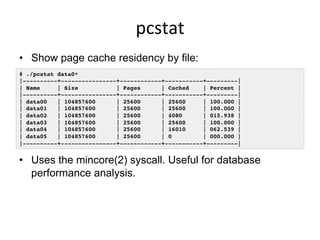 pcstat	
  
•  Show page cache residency by file:
•  Uses the mincore(2) syscall. Useful for database
performance analysis.
# ./pcstat data0*!
|----------+----------------+------------+-----------+---------|!
| Name | Size | Pages | Cached | Percent |!
|----------+----------------+------------+-----------+---------|!
| data00 | 104857600 | 25600 | 25600 | 100.000 |!
| data01 | 104857600 | 25600 | 25600 | 100.000 |!
| data02 | 104857600 | 25600 | 4080 | 015.938 |!
| data03 | 104857600 | 25600 | 25600 | 100.000 |!
| data04 | 104857600 | 25600 | 16010 | 062.539 |!
| data05 | 104857600 | 25600 | 0 | 000.000 |!
|----------+----------------+------------+-----------+---------|!
 