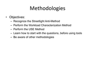Methodologies	
  
•  Objectives:
–  Recognize the Streetlight Anti-Method
–  Perform the Workload Characterization Method
–  Perform the USE Method
–  Learn how to start with the questions, before using tools
–  Be aware of other methodologies
 
