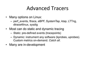 Advanced	
  Tracers	
  
•  Many options on Linux:
–  perf_events, ftrace, eBPF, SystemTap, ktap, LTTng,
dtrace4linux, sysdig
•  Most can do static and dynamic tracing
–  Static: pre-defined events (tracepoints)
–  Dynamic: instrument any software (kprobes, uprobes).
Custom metrics on-demand. Catch all.
•  Many are in-development
 