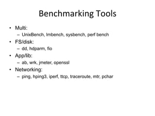 Benchmarking	
  Tools	
  
•  Multi:
–  UnixBench, lmbench, sysbench, perf bench
•  FS/disk:
–  dd, hdparm, fio
•  App/lib:
–  ab, wrk, jmeter, openssl
•  Networking:
–  ping, hping3, iperf, ttcp, traceroute, mtr, pchar
 