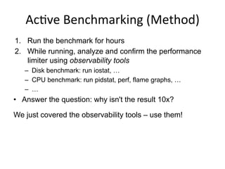 Ac<ve	
  Benchmarking	
  (Method)	
  
1.  Run the benchmark for hours
2.  While running, analyze and confirm the performance
limiter using observability tools
–  Disk benchmark: run iostat, …
–  CPU benchmark: run pidstat, perf, flame graphs, …
–  …
•  Answer the question: why isn't the result 10x?
We just covered the observability tools – use them!
 