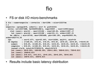 ﬁo	
  
•  FS or disk I/O micro-benchmarks
$ fio --name=seqwrite --rw=write --bs=128k --size=122374m!
[…]!
seqwrite: (groupid=0, jobs=1): err= 0: pid=22321!
write: io=122374MB, bw=840951KB/s, iops=6569 , runt=149011msec!
clat (usec): min=41 , max=133186 , avg=148.26, stdev=1287.17!
lat (usec): min=44 , max=133188 , avg=151.11, stdev=1287.21!
bw (KB/s) : min=10746, max=1983488, per=100.18%, avg=842503.94,
stdev=262774.35!
cpu : usr=2.67%, sys=43.46%, ctx=14284, majf=1, minf=24!
IO depths : 1=100.0%, 2=0.0%, 4=0.0%, 8=0.0%, 16=0.0%, 32=0.0%, >=64=0.0%!
submit : 0=0.0%, 4=100.0%, 8=0.0%, 16=0.0%, 32=0.0%, 64=0.0%, >=64=0.0%!
complete : 0=0.0%, 4=100.0%, 8=0.0%, 16=0.0%, 32=0.0%, 64=0.0%, >=64=0.0%!
issued r/w/d: total=0/978992/0, short=0/0/0!
lat (usec): 50=0.02%, 100=98.30%, 250=1.06%, 500=0.01%, 750=0.01%!
lat (usec): 1000=0.01%!
lat (msec): 2=0.01%, 4=0.01%, 10=0.25%, 20=0.29%, 50=0.06%!
lat (msec): 100=0.01%, 250=0.01%!
•  Results include basic latency distribution
 