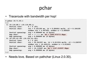 pchar	
  
•  Traceroute with bandwidth per hop!
$ pchar 10.71.83.1!
[…]!
4: 10.110.80.1 (10.110.80.1)!
Partial loss: 0 / 5 (0%)!
Partial char: rtt = 9.351109 ms, (b = 0.004961 ms/B), r2 = 0.184105!
stddev rtt = 4.967992, stddev b = 0.006029!
Partial queueing: avg = 0.000000 ms (0 bytes)!
Hop char: rtt = --.--- ms, bw = 1268.975773 Kbps!
Hop queueing: avg = 0.000000 ms (0 bytes)!
5: 10.193.43.181 (10.193.43.181)!
Partial loss: 0 / 5 (0%)!
Partial char: rtt = 25.461597 ms, (b = 0.011934 ms/B), r2 = 0.228707!
stddev rtt = 10.426112, stddev b = 0.012653!
Partial queueing: avg = 0.000000 ms (0 bytes)!
Hop char: rtt = 16.110487 ms, bw = 1147.210397 Kbps!
Hop queueing: avg = 0.000000 ms (0 bytes)!
[…]!
•  Needs love. Based on pathchar (Linux 2.0.30).
 