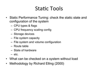 Sta<c	
  Tools	
  
•  Static Performance Tuning: check the static state and
configuration of the system
–  CPU types & flags
–  CPU frequency scaling config
–  Storage devices
–  File system capacity
–  File system and volume configuration
–  Route table
–  State of hardware
–  etc.
•  What can be checked on a system without load
•  Methodology by Richard Elling (2000)
 