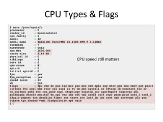 CPU	
  Types	
  &	
  Flags	
  
$ more /proc/cpuinfo !
processor! !: 0!
vendor_id! !: GenuineIntel!
cpu family !: 6!
model ! !: 42!
model name !: Intel(R) Core(TM) i5-2400 CPU @ 3.10GHz!
stepping ! !: 7!
microcode! !: 0x1a!
cpu MHz ! !: 1600.000!
cache size !: 6144 KB!
physical id !: 0!
siblings ! !: 4!
core id ! !: 0!
cpu cores! !: 4!
apicid ! !: 0!
initial apicid!: 0!
fpu ! ! !: yes!
fpu_exception !: yes!
cpuid level !: 13!
wp ! ! !: yes!
flags ! !: fpu vme de pse tsc msr pae mce cx8 apic sep mtrr pge mca cmov pat pse36
clflush dts acpi mmx fxsr sse sse2 ss ht tm pbe syscall nx rdtscp lm constant_tsc ar!
ch_perfmon pebs bts rep_good nopl xtopology nonstop_tsc aperfmperf eagerfpu pni
pclmulqdq dtes64 monitor ds_cpl vmx smx est tm2 ssse3 cx16 xtpr pdcm pcid sse4_1 sse4_2
x2apic popcnt tsc_deadline_timer aes xsave avx lahf_lm ida arat epb xsaveopt pln pts
dtherm tpr_shadow vnmi flexpriority ept vpid!
[…]!
CPU	
  speed	
  s<ll	
  maOers	
  
 