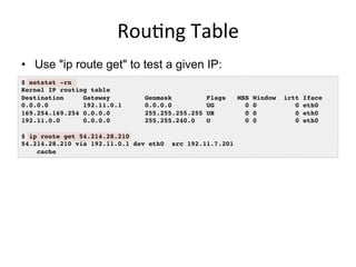 Rou<ng	
  Table	
  
•  Use "ip route get" to test a given IP:
$ netstat -rn!
Kernel IP routing table!
Destination Gateway Genmask Flags MSS Window irtt Iface!
0.0.0.0 192.11.0.1 0.0.0.0 UG 0 0 0 eth0!
169.254.169.254 0.0.0.0 255.255.255.255 UH 0 0 0 eth0!
192.11.0.0 0.0.0.0 255.255.240.0 U 0 0 0 eth0!
!
$ ip route get 54.214.28.210!
54.214.28.210 via 192.11.0.1 dev eth0 src 192.11.7.201 !
cache !
 