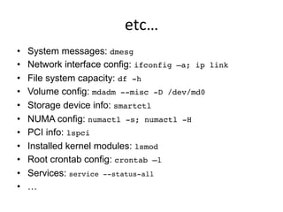 etc…	
  
•  System messages: dmesg!
•  Network interface config: ifconfig –a; ip link
•  File system capacity: df -h!
•  Volume config: mdadm --misc -D /dev/md0 !
•  Storage device info: smartctl!
•  NUMA config: numactl -s; numactl -H!
•  PCI info: lspci
•  Installed kernel modules: lsmod!
•  Root crontab config: crontab –l!
•  Services: service --status-all!
•  …
 