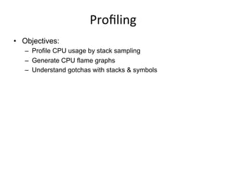 Proﬁling	
  
•  Objectives:
–  Profile CPU usage by stack sampling
–  Generate CPU flame graphs
–  Understand gotchas with stacks & symbols
 