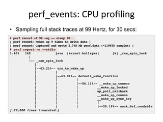 perf_events:	
  CPU	
  proﬁling	
  
•  Sampling full stack traces at 99 Hertz, for 30 secs:
# perf record -F 99 -ag -- sleep 30!
[ perf record: Woken up 9 times to write data ]!
[ perf record: Captured and wrote 2.745 MB perf.data (~119930 samples) ]!
# perf report -n --stdio!
1.40% 162 java [kernel.kallsyms] [k] _raw_spin_lock
|!
--- _raw_spin_lock!
| !
|--63.21%-- try_to_wake_up!
| | !
| |--63.91%-- default_wake_function!
| | | !
| | |--56.11%-- __wake_up_common!
| | | __wake_up_locked!
| | | ep_poll_callback!
| | | __wake_up_common!
| | | __wake_up_sync_key!
| | | | !
| | | |--59.19%-- sock_def_readable!
[…78,000 lines truncated…]!
 