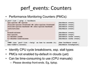 perf_events:	
  Counters	
  
•  Performance Monitoring Counters (PMCs):
•  Identify CPU cycle breakdowns, esp. stall types
•  PMCs not enabled by-default in clouds (yet)
•  Can be time-consuming to use (CPU manuals)
–  Please develop front-ends. Eg, tiptop.
$ perf list | grep –i hardware!
cpu-cycles OR cycles [Hardware event]!
stalled-cycles-frontend OR idle-cycles-frontend [Hardware event]!
stalled-cycles-backend OR idle-cycles-backend [Hardware event]!
instructions [Hardware event]!
[…]!
branch-misses [Hardware event]!
bus-cycles [Hardware event]!
L1-dcache-loads [Hardware cache event]!
L1-dcache-load-misses [Hardware cache event]!
[…]!
rNNN (see 'perf list --help' on how to encode it) [Raw hardware event … !
mem:<addr>[:access] [Hardware breakpoint]!
 