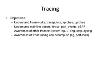 Tracing	
  
•  Objectives:
–  Understand frameworks: tracepoints, kprobes, uprobes
–  Understand mainline tracers: ftrace,...