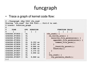 funcgraph	
  
•  Trace a graph of kernel code flow:
# ./funcgraph -Htp 5363 vfs_read!
Tracing "vfs_read" for PID 5363... C...