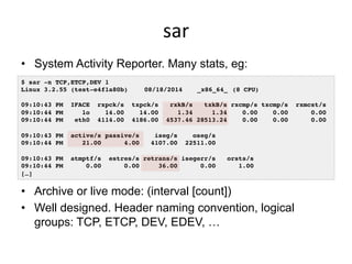 sar	
  
•  System Activity Reporter. Many stats, eg:
•  Archive or live mode: (interval [count])
•  Well designed. Header ...
