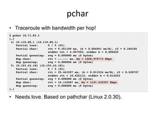 pchar	
  
•  Traceroute with bandwidth per hop!
$ pchar 10.71.83.1!
[…]!
4: 10.110.80.1 (10.110.80.1)!
Partial loss: 0 / 5...