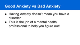 Good Anxiety vs Bad Anxiety
● Having Anxiety doesn’t mean you have a
disorder
● This is the job of a mental health
professional to help you figure out!