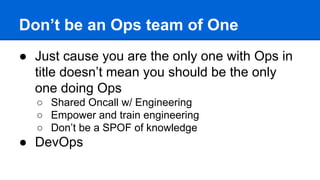 Don’t be an Ops team of One
● Just cause you are the only one with Ops in
title doesn’t mean you should be the only
one doing Ops
○ Shared Oncall w/ Engineering
○ Empower and train engineering
○ Don’t be a SPOF of knowledge
● DevOps