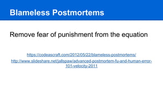 Blameless Postmortems
Remove fear of punishment from the equation
https://codeascraft.com/2012/05/22/blameless-postmortems/
http://www.slideshare.net/jallspaw/advanced-postmortem-fu-and-human-error-
101-velocity-2011